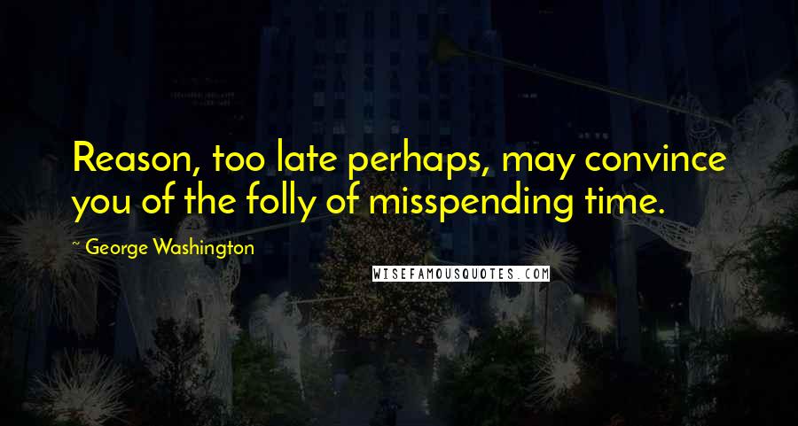 George Washington Quotes: Reason, too late perhaps, may convince you of the folly of misspending time.