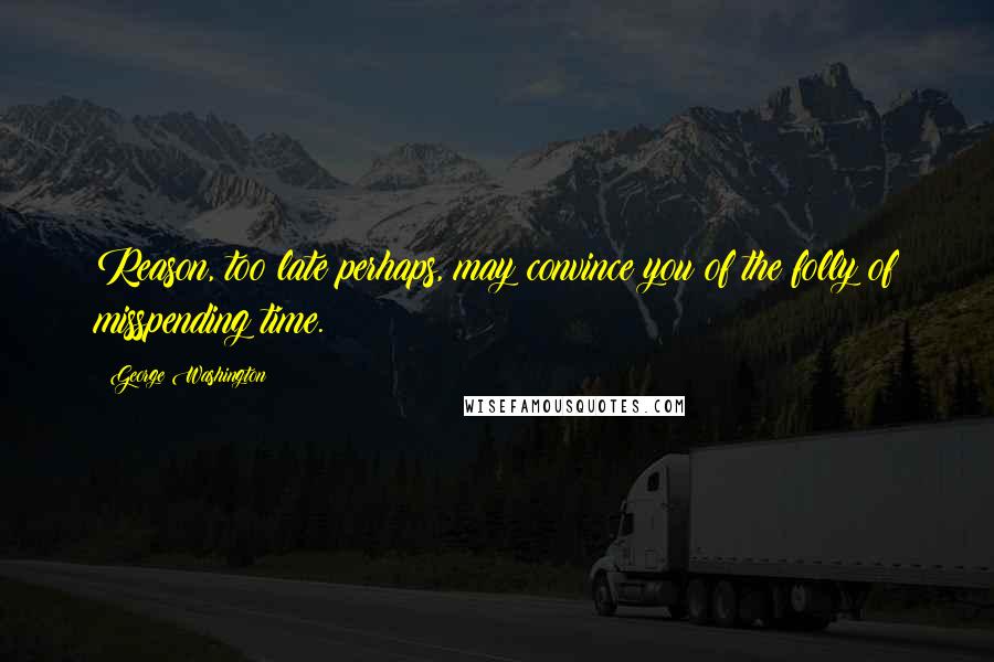 George Washington Quotes: Reason, too late perhaps, may convince you of the folly of misspending time.