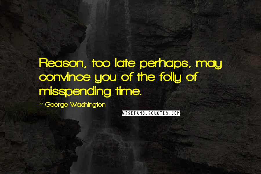 George Washington Quotes: Reason, too late perhaps, may convince you of the folly of misspending time.