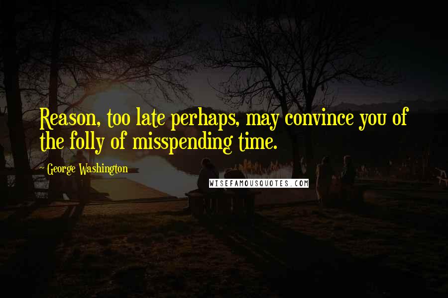 George Washington Quotes: Reason, too late perhaps, may convince you of the folly of misspending time.