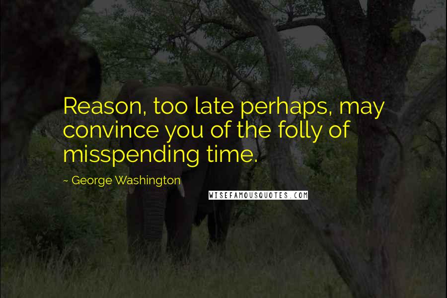 George Washington Quotes: Reason, too late perhaps, may convince you of the folly of misspending time.