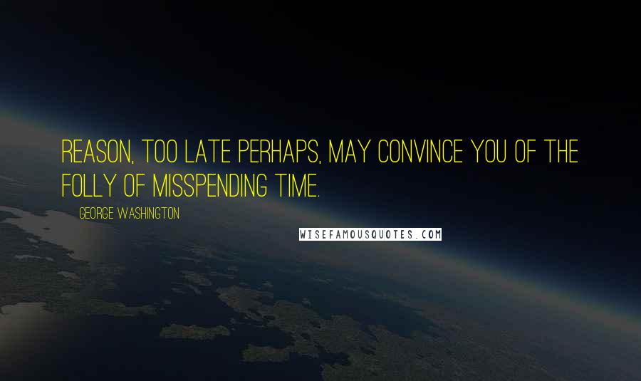 George Washington Quotes: Reason, too late perhaps, may convince you of the folly of misspending time.