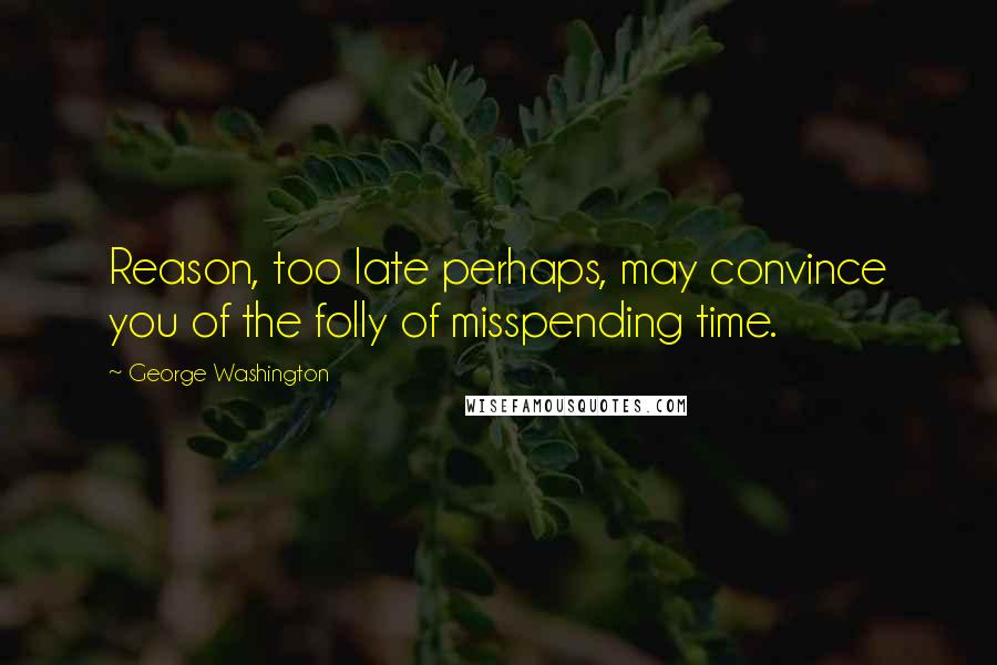 George Washington Quotes: Reason, too late perhaps, may convince you of the folly of misspending time.