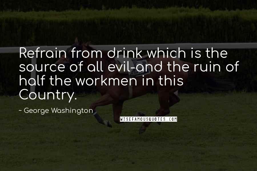 George Washington Quotes: Refrain from drink which is the source of all evil-and the ruin of half the workmen in this Country.