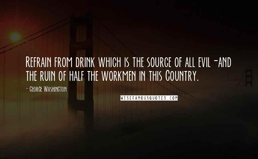 George Washington Quotes: Refrain from drink which is the source of all evil-and the ruin of half the workmen in this Country.