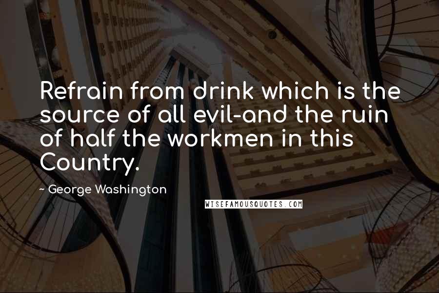 George Washington Quotes: Refrain from drink which is the source of all evil-and the ruin of half the workmen in this Country.