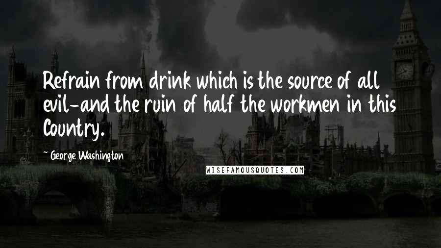 George Washington Quotes: Refrain from drink which is the source of all evil-and the ruin of half the workmen in this Country.