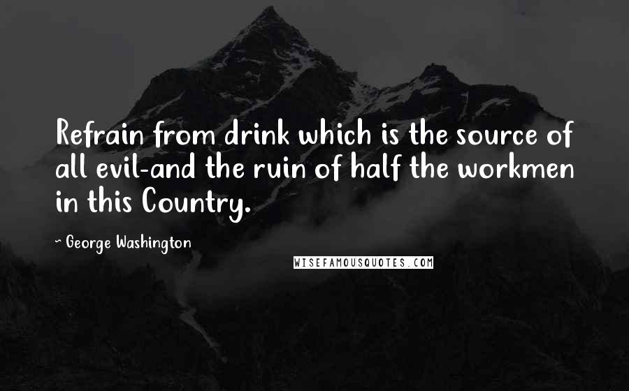 George Washington Quotes: Refrain from drink which is the source of all evil-and the ruin of half the workmen in this Country.