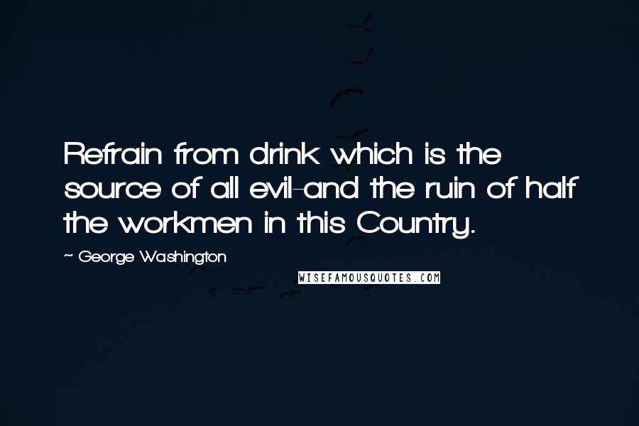 George Washington Quotes: Refrain from drink which is the source of all evil-and the ruin of half the workmen in this Country.