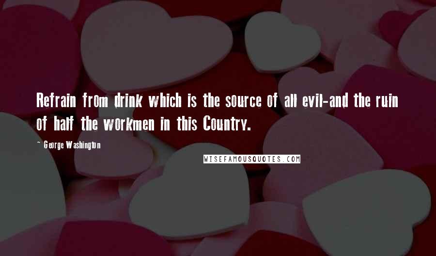 George Washington Quotes: Refrain from drink which is the source of all evil-and the ruin of half the workmen in this Country.