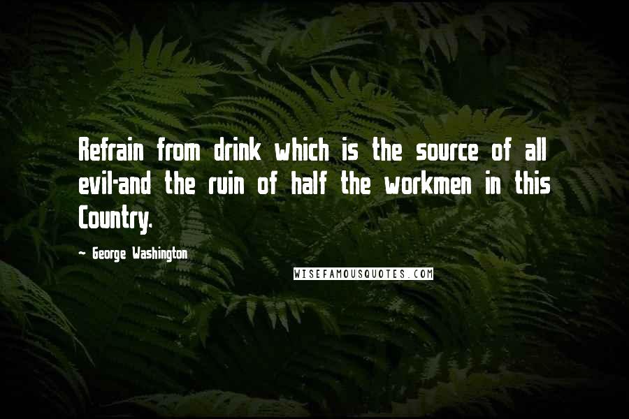 George Washington Quotes: Refrain from drink which is the source of all evil-and the ruin of half the workmen in this Country.