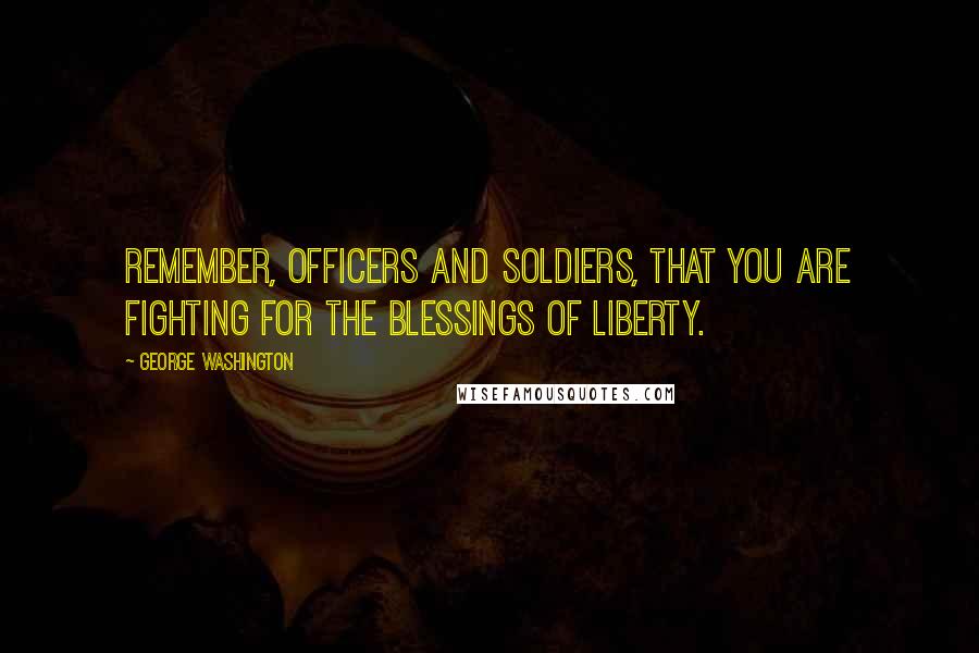 George Washington Quotes: Remember, officers and soldiers, that you are fighting for the blessings of liberty.