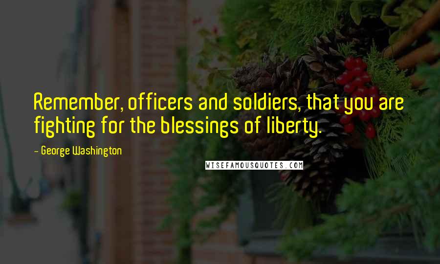 George Washington Quotes: Remember, officers and soldiers, that you are fighting for the blessings of liberty.