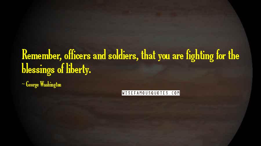 George Washington Quotes: Remember, officers and soldiers, that you are fighting for the blessings of liberty.