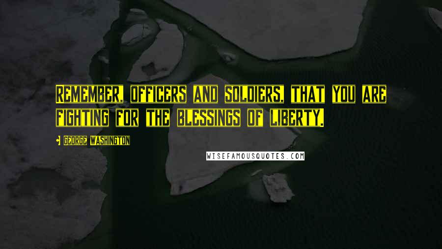George Washington Quotes: Remember, officers and soldiers, that you are fighting for the blessings of liberty.