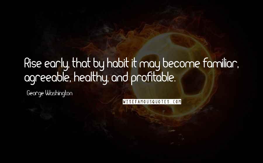 George Washington Quotes: Rise early, that by habit it may become familiar, agreeable, healthy, and profitable.