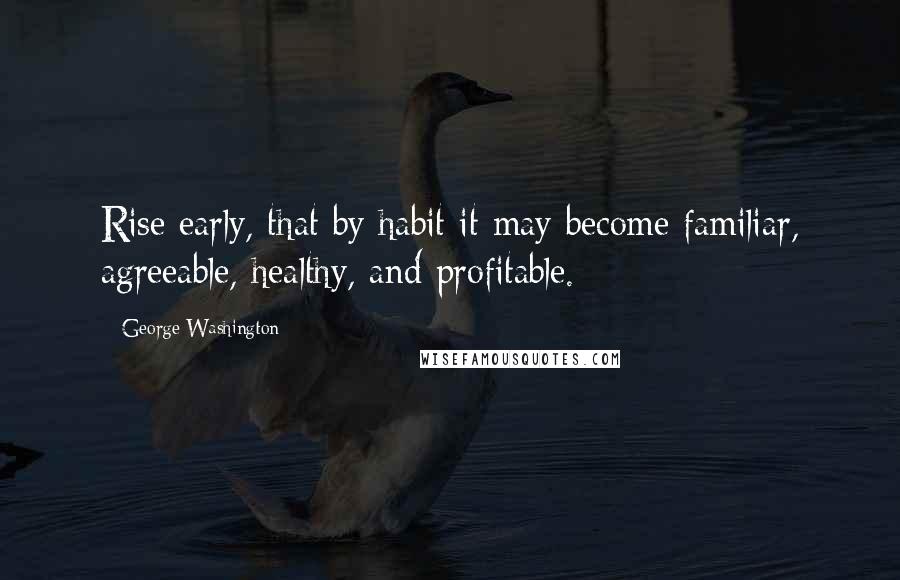 George Washington Quotes: Rise early, that by habit it may become familiar, agreeable, healthy, and profitable.