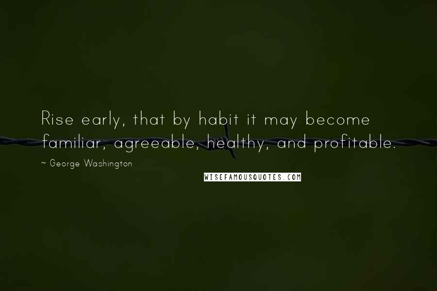 George Washington Quotes: Rise early, that by habit it may become familiar, agreeable, healthy, and profitable.