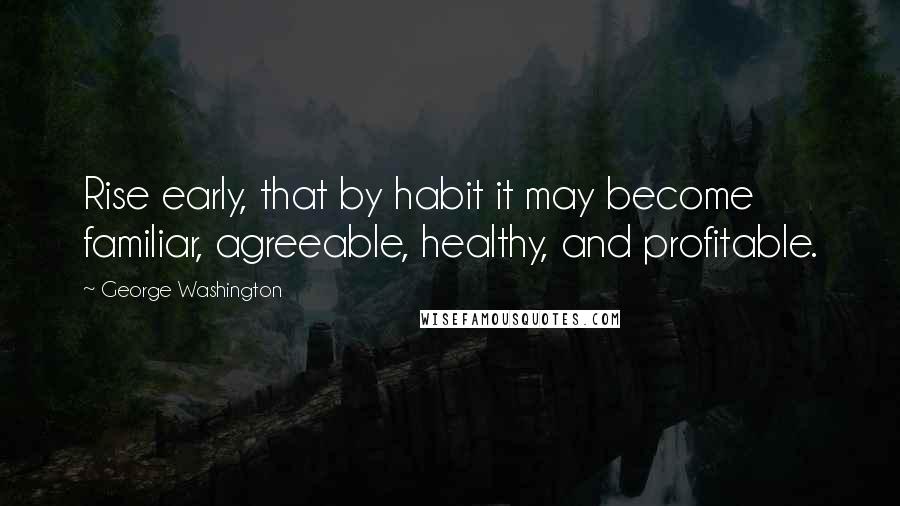 George Washington Quotes: Rise early, that by habit it may become familiar, agreeable, healthy, and profitable.