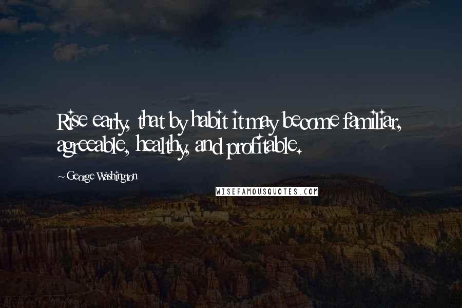 George Washington Quotes: Rise early, that by habit it may become familiar, agreeable, healthy, and profitable.