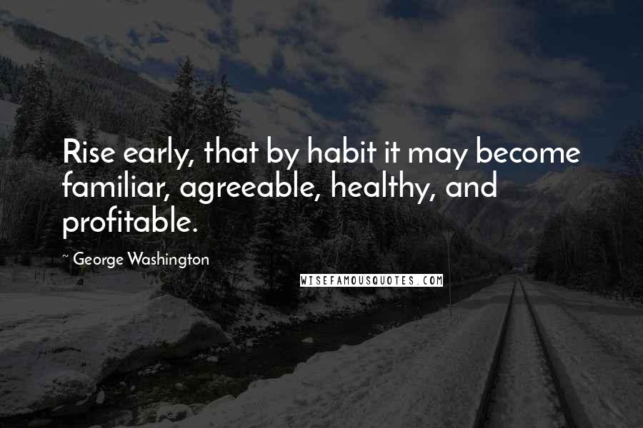 George Washington Quotes: Rise early, that by habit it may become familiar, agreeable, healthy, and profitable.