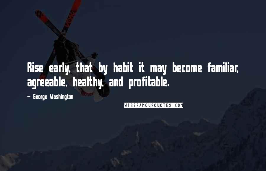 George Washington Quotes: Rise early, that by habit it may become familiar, agreeable, healthy, and profitable.