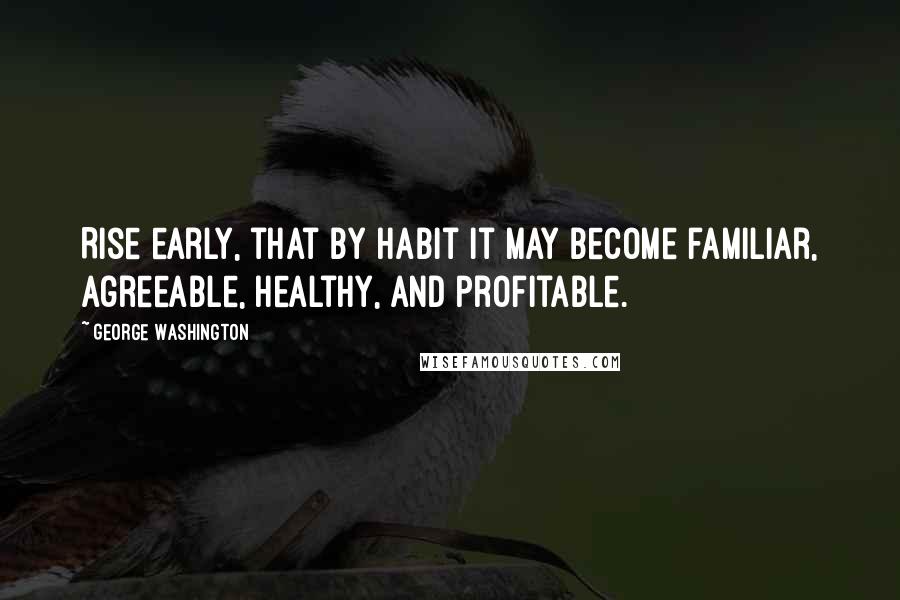 George Washington Quotes: Rise early, that by habit it may become familiar, agreeable, healthy, and profitable.