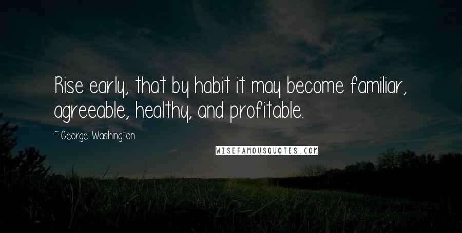 George Washington Quotes: Rise early, that by habit it may become familiar, agreeable, healthy, and profitable.