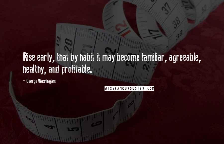 George Washington Quotes: Rise early, that by habit it may become familiar, agreeable, healthy, and profitable.