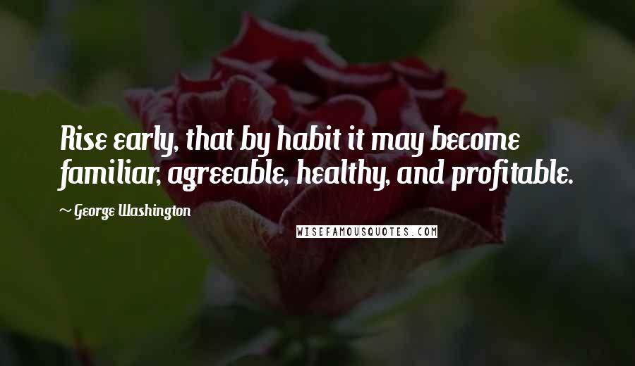 George Washington Quotes: Rise early, that by habit it may become familiar, agreeable, healthy, and profitable.