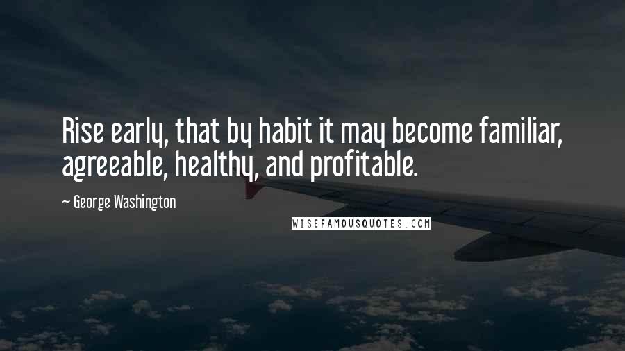 George Washington Quotes: Rise early, that by habit it may become familiar, agreeable, healthy, and profitable.