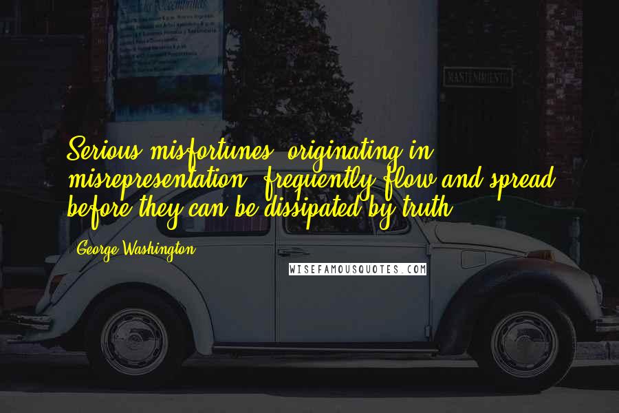 George Washington Quotes: Serious misfortunes, originating in misrepresentation, frequently flow and spread before they can be dissipated by truth.