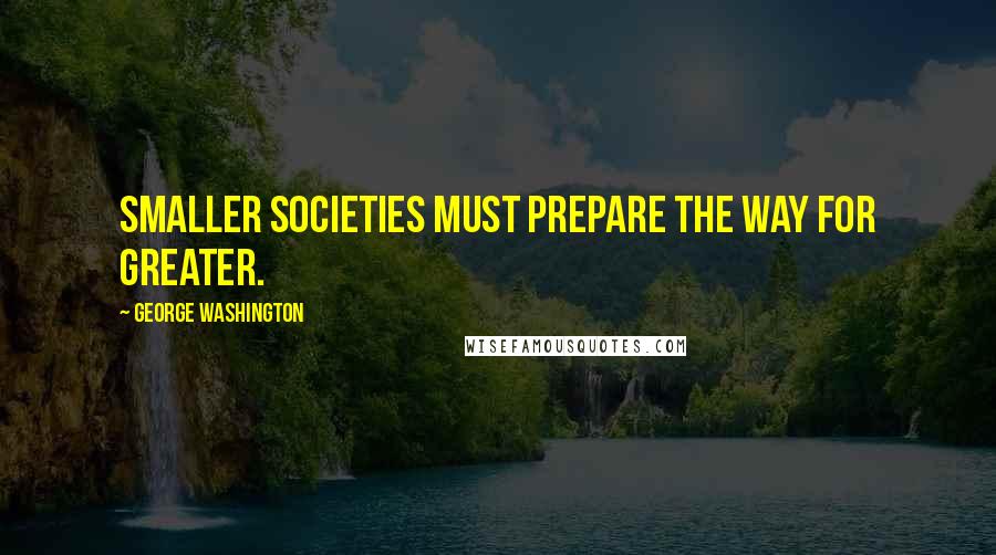 George Washington Quotes: Smaller societies must prepare the way for greater.