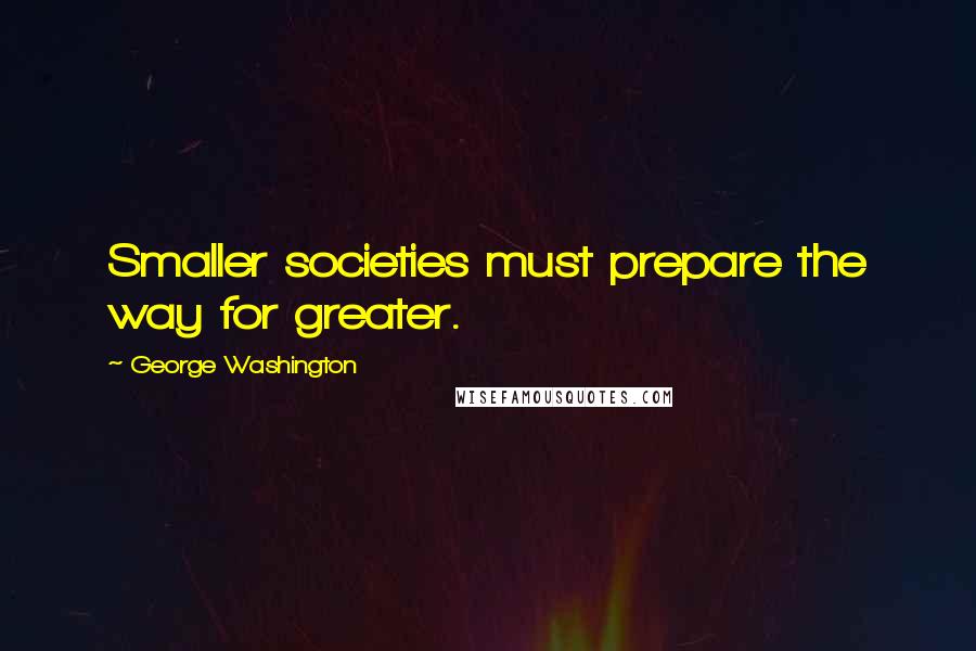 George Washington Quotes: Smaller societies must prepare the way for greater.