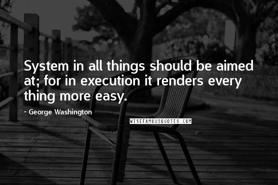 George Washington Quotes: System in all things should be aimed at; for in execution it renders every thing more easy.