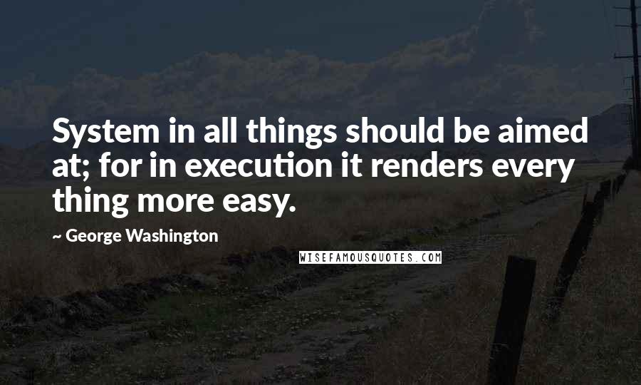 George Washington Quotes: System in all things should be aimed at; for in execution it renders every thing more easy.