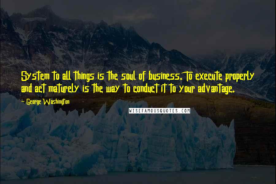 George Washington Quotes: System to all things is the soul of business. To execute properly and act maturely is the way to conduct it to your advantage.