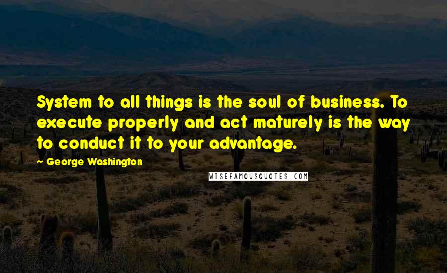 George Washington Quotes: System to all things is the soul of business. To execute properly and act maturely is the way to conduct it to your advantage.