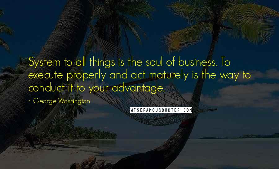 George Washington Quotes: System to all things is the soul of business. To execute properly and act maturely is the way to conduct it to your advantage.