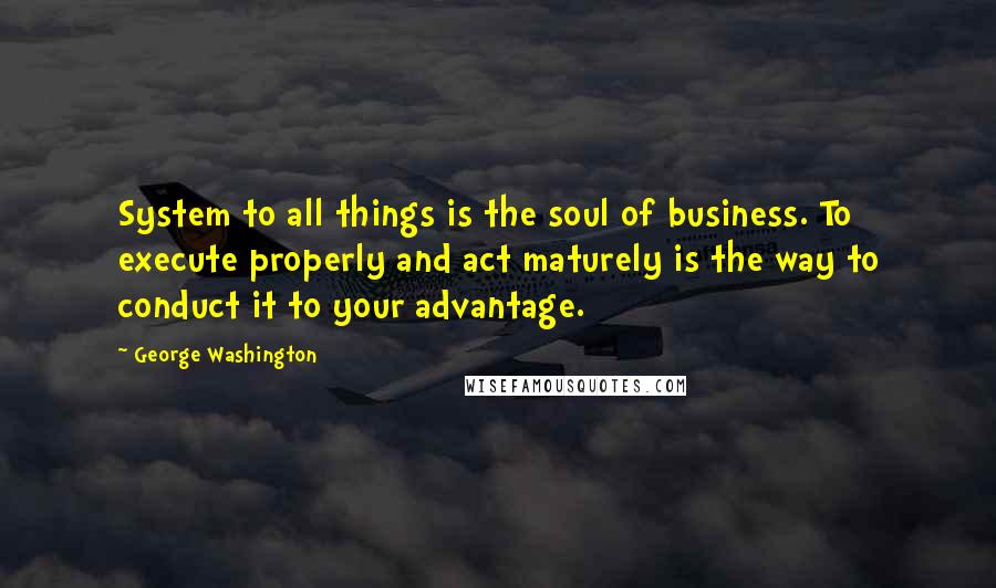 George Washington Quotes: System to all things is the soul of business. To execute properly and act maturely is the way to conduct it to your advantage.