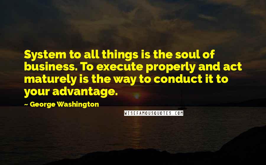 George Washington Quotes: System to all things is the soul of business. To execute properly and act maturely is the way to conduct it to your advantage.