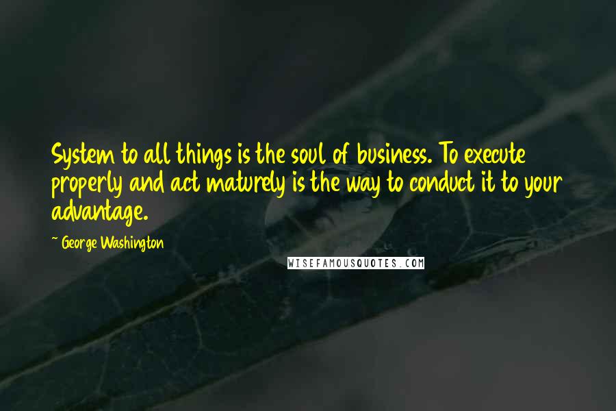 George Washington Quotes: System to all things is the soul of business. To execute properly and act maturely is the way to conduct it to your advantage.