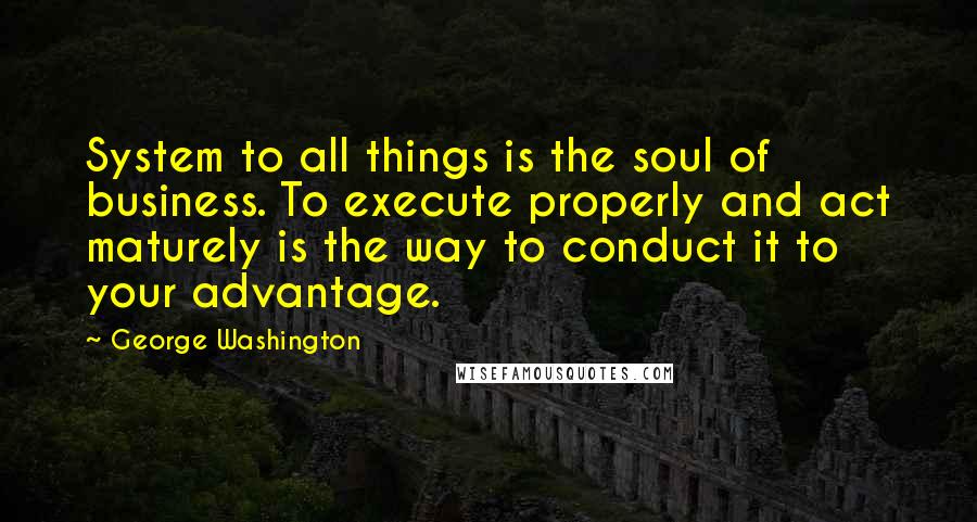 George Washington Quotes: System to all things is the soul of business. To execute properly and act maturely is the way to conduct it to your advantage.