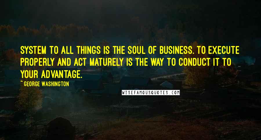 George Washington Quotes: System to all things is the soul of business. To execute properly and act maturely is the way to conduct it to your advantage.