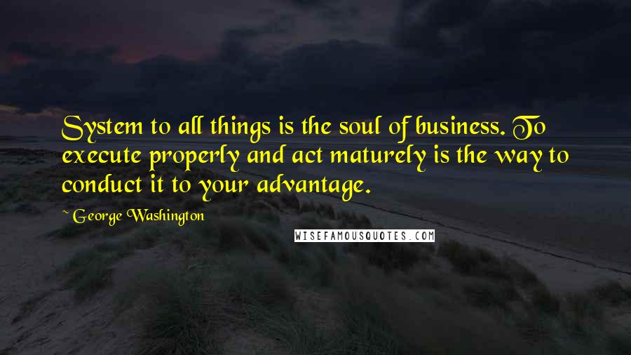 George Washington Quotes: System to all things is the soul of business. To execute properly and act maturely is the way to conduct it to your advantage.