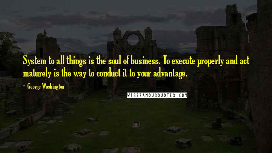 George Washington Quotes: System to all things is the soul of business. To execute properly and act maturely is the way to conduct it to your advantage.