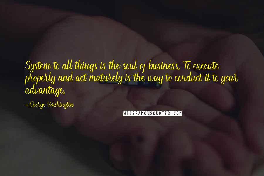 George Washington Quotes: System to all things is the soul of business. To execute properly and act maturely is the way to conduct it to your advantage.