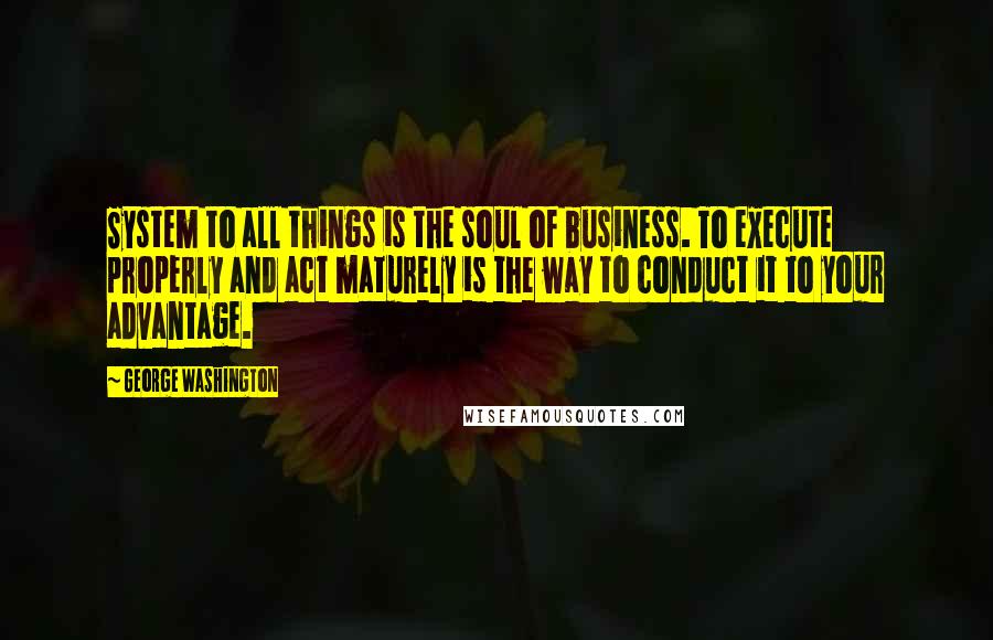George Washington Quotes: System to all things is the soul of business. To execute properly and act maturely is the way to conduct it to your advantage.