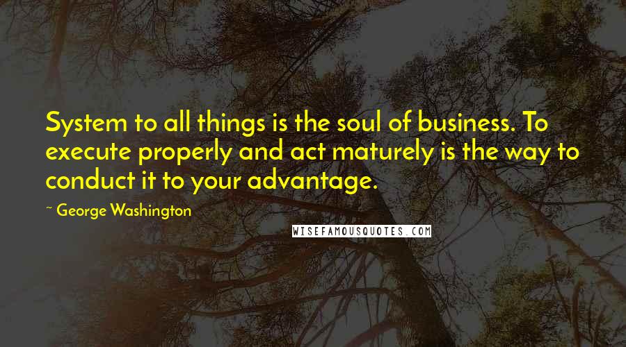 George Washington Quotes: System to all things is the soul of business. To execute properly and act maturely is the way to conduct it to your advantage.