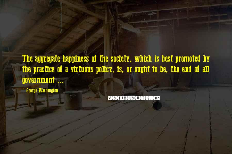 George Washington Quotes: The aggregate happiness of the society, which is best promoted by the practice of a virtuous policy, is, or ought to be, the end of all government ...